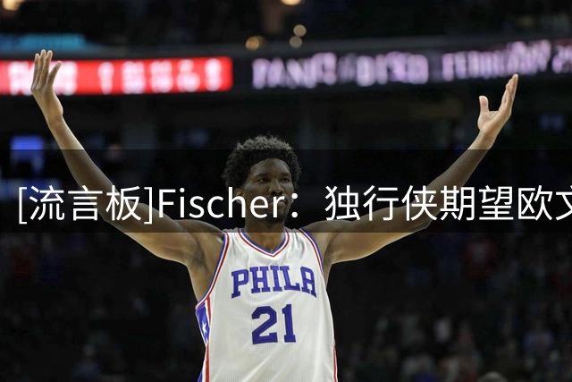 [流言板]Fischer：独行侠期望欧文下赛季能打出全明星级别的表现